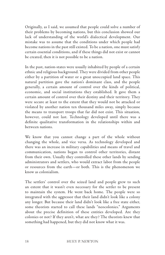 Originally as I said, we assumed that people could solve a number of their problems by becoming nations, bue this conclusion showed our lack of understanding of the world dialectical development. Our mistake was to assume that the conditions under which people had become nacions in the pase sill existed. To be  nation, one must satisfy certain essential conditions, and ifthese things did not exist or cannot be created, then it is not possible to be a nation.  In the past, nation-states were usually inhabited by people of a cercain echnic and religious background. They were divided from other people cither by a partition of water or a great unoccupied land space. This natural partition gave the nation’s dominant class, and the people generally, a cerrain amount of control over the kinds of political, cconomic, and social inseicutions they established. It gave them a certain amount of control over their destiny and their terriory. They were secure at lease to the exten chat they would not be ateacked or violated by another nation ten thousand miles away, simply because the means to transport troops chat far did not exist. This situation, however, could not lase. Technology developed unil there was a definite qualitative transformarion in the relationships within and beeween nations.  We know that you cannot change a pare of the whole without changing the whole, and vice versa. As technology developed and there was an increase in military capabilicies and means of travel and communication, nations began to control other terrtorics, distant from their own. Usually they controlled these other lands by sending administeacors and seetlers, who would extract labor from che people o resources from the earch—or both. This is the phenomenon we know as colonialism.  The serelers” control over the seized land and people grew to such an extent that it wasn’e even necessary for the settler to be present to maintain the system. He went back home. The people were so incegrated with the aggressor that their land didn’t ook like a colony any longer. But because their land dida’e look lke  free state cither, some theorises starced to call these lands “neocolonies Arguments about the precise definition of these entities developed. Ate they colonies or noe? If they aren’t, whac are they? The theorises knew that something had happened, but they did not know what it was  15 HUEY P.NEWTON 